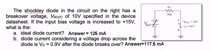 The shockley diode in the circuit on the right has a
breakover voltage, VBO(F) of 10V specified in the device
datasheet. If the input bias voltage is increased to +15V,
what is the:
BLAS
a. ideal diode current? Answer = 125 mA
b. diode current considering a voltage drop across the
diode is VD = 0.9V after the diode breaks over? Answer=117.5 mA
R$
ww
12002
A
K
Vao-10V
I-4mA