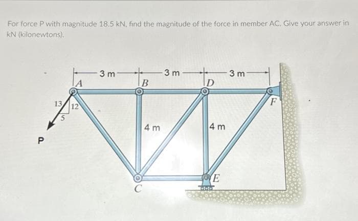 For force P with magnitude 18.5 kN, find the magnitude of the force in member AC. Give your answer in
kN (kilonewtons).
P
13
12
3 m
B
C
4m
-3 m
D
4 m
IVE
ototo
3 m
F