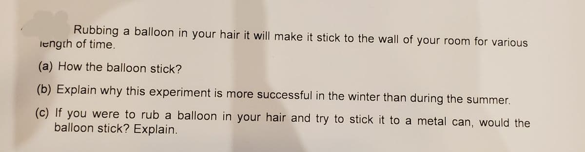 Rubbing a balloon in your hair it will make it stick to the wall of your room for various
length of time.
(a) How the balloon stick?
(b) Explain why this experiment is more successful in the winter than during the summer.
(c) If you were to rub a balloon in your hair and try to stick it to a metal can, would the
balloon stick? Explain.
