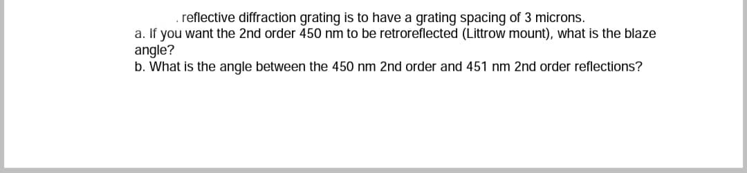 reflective diffraction grating is to have a grating spacing of 3 microns.
a. If you want the 2nd order 450 nm to be retroreflected (Littrow mount), what is the blaze
angle?
b. What is the angle between the 450 nm 2nd order and 451 nm 2nd order reflections?
