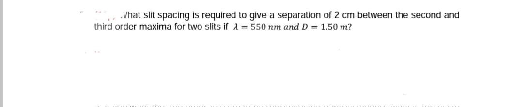 .Vhat slit spacing is required to give a separation of 2 cm between the second and
third order maxima for two slits if 1 = 550 nm and D = 1.50 m?
