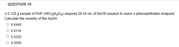 QUESTION 10
A 0.128 g sample of KHP (HKC3H404) required 28.54 mL of NaOH solution to reach a phenolphthalein endpoint.
Calculate the molarity of the NaOH
O 0.0440
O 0.0110
O 0.0220
O 0.0200
