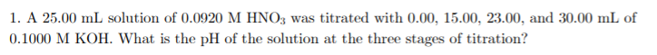 1. A 25.00 mL solution of 0.0920 M HNO3 was titrated with 0.00, 15.00, 23.00, and 30.00 mL of
0.1000 M KOH. What is the pH of the solution at the three stages of titration?
