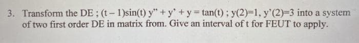 3. Transform the DE; (t-1)sin(t) y" + y' +y = tan(t) ; y(2)-1, y'(2)-3 into a system
of two first order DE in matrix from. Give an interval of t for FEUT to apply.
