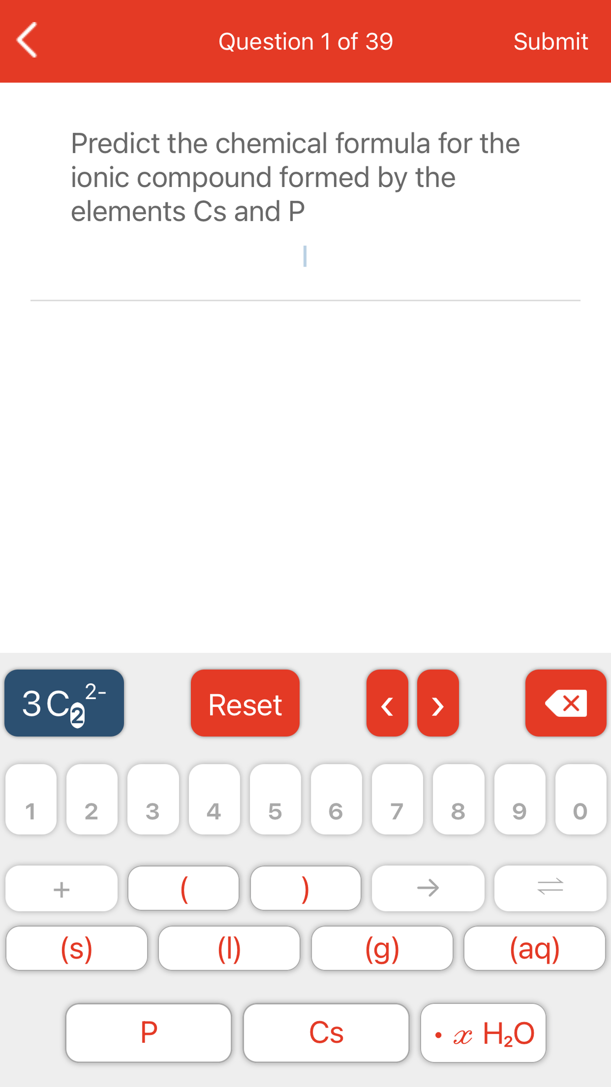 Question 1 of 39
Submit
Predict the chemical formula for the
ionic compound formed by the
elements Cs and P
2-
3 Ca
Reset
>
3
4
7
)
(s)
(1)
(g)
(aq)
Cs
• x H20
11
LO
