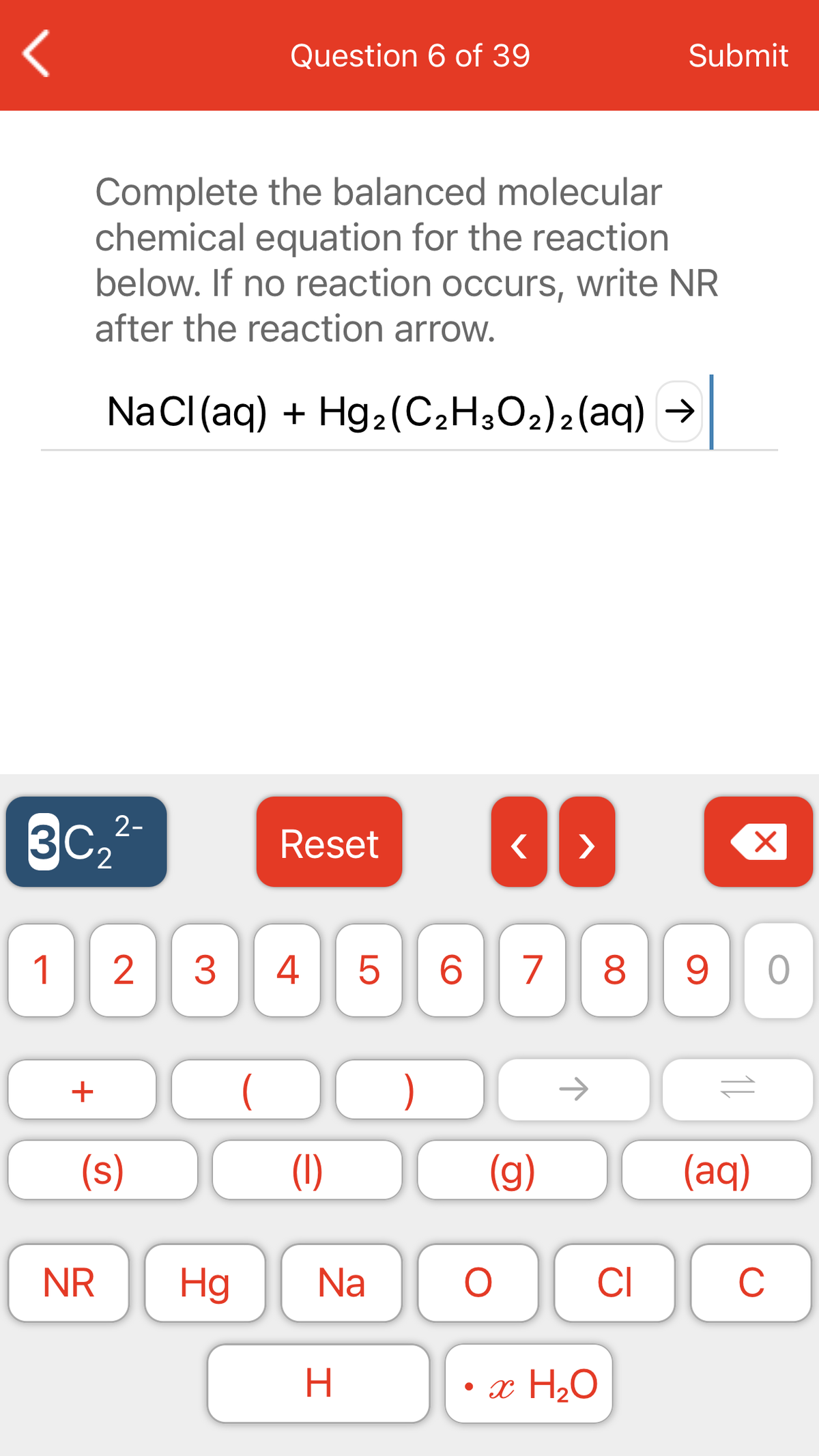 Question 6 of 39
Submit
Complete the balanced molecular
chemical equation for the reaction
below. If no reaction occurs, write NR
after the reaction arrow.
NaCl(aq) + Hg2(C;H;O2)2(aq) →
3c,-
Reset
>
2.
1
3
4
5
6.
7
8
)
->
(s)
(1)
(g)
(aq)
NR
Hg
Na
CI
C
H
• x H20
