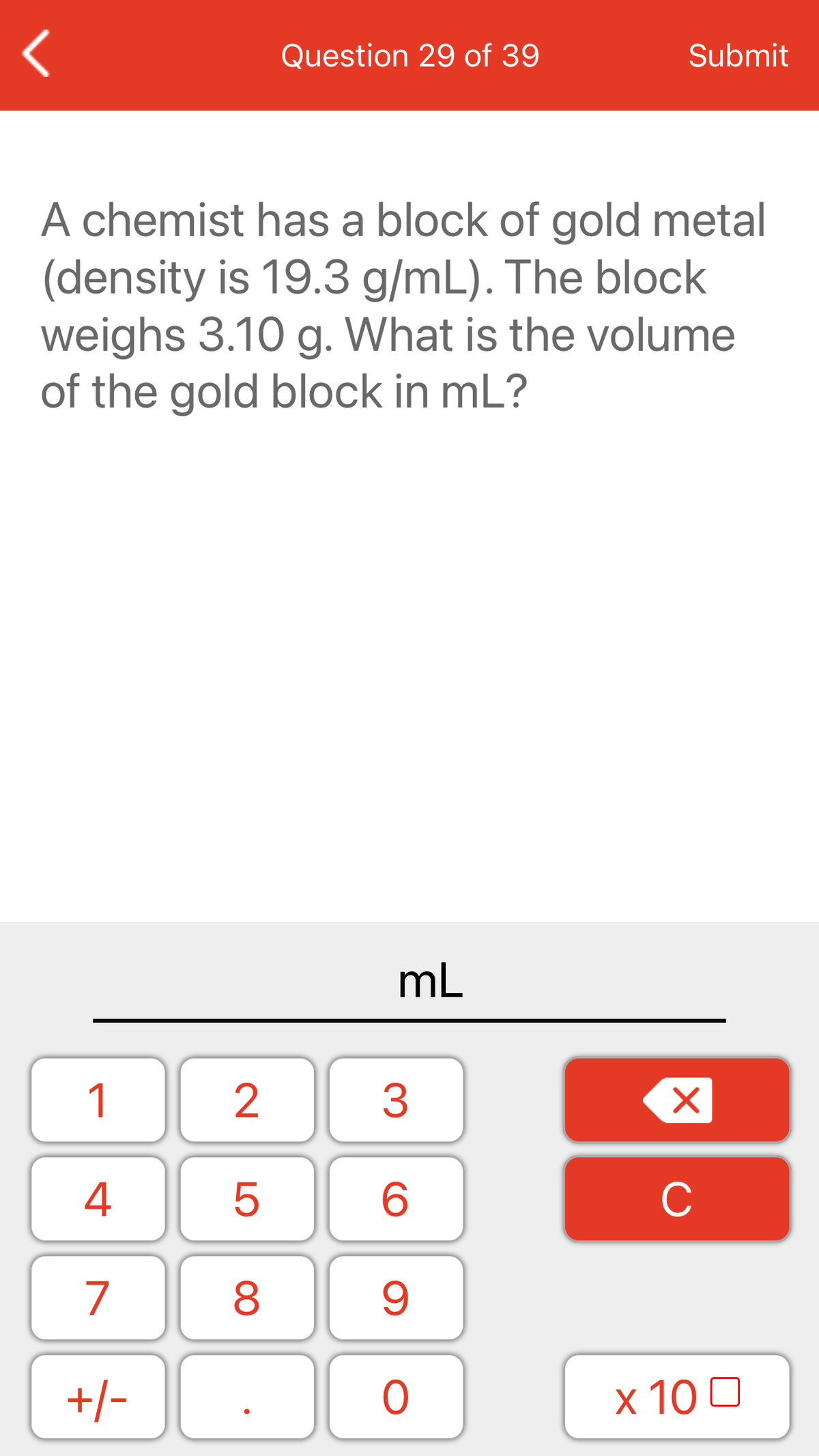 Question 29 of 39
Submit
A chemist has a block of gold metal
(density is 19.3 g/mL). The block
weighs 3.10 g. What is the volume
of the gold block in mL?
mL
1
2
3
4
C
7
+/-
x 10 0
LO
00

