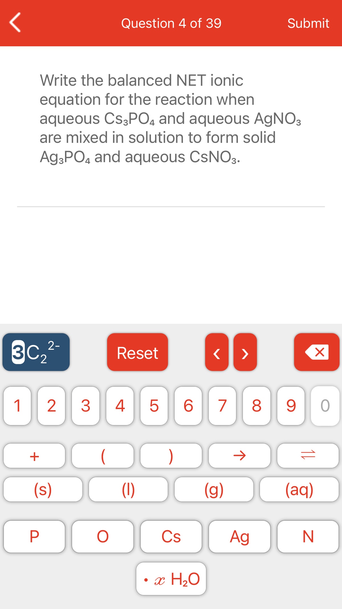 Question 4 of 39
Submit
Write the balanced NET ionic
equation for the reaction when
aqueous CS3PO4 and aqueous AgNO3
are mixed in solution to form solid
Ag;PO4 and aqueous CSNO3.
3c,-
Reset
>
2.
1
3
4
5
6.
7
8
)
(s)
(1)
(g)
(aq)
P
Cs
Ag
N
• x H2O
