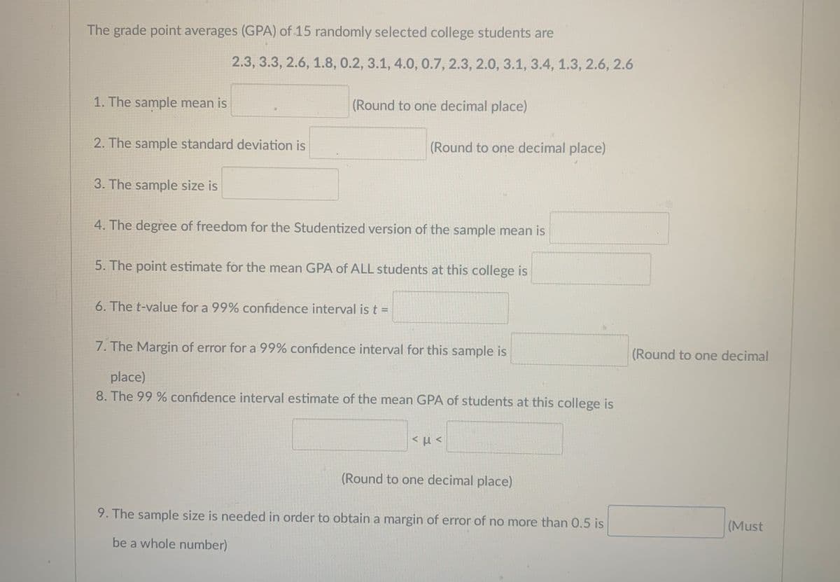 The grade point averages (GPA) of 15 randomly selected college students are
2.3, 3.3, 2.6, 1.8, 0.2, 3.1, 4.0, 0.7, 2.3, 2.0, 3.1, 3.4, 1.3, 2.6, 2.6
1. The sample mean is
(Round to one decimal place)
2. The sample standard deviation is
(Round to one decimal place)
3. The sample size is
4. The degree of freedom for the Studentized version of the sample mean is
5. The point estimate for the mean GPA of ALL students at this college is
6. The t-value for a 99% confidence interval is t D
7. The Margin of error for a 99% confidence interval for this sample is
(Round to one decimal
place)
8. The 99 % confidence interval estimate of the mean GPA of students at this college is
(Round to one decimal place)
9. The sample size is needed in order to obtain a margin of error of no more than 0.5 is
(Must
be a whole number)
