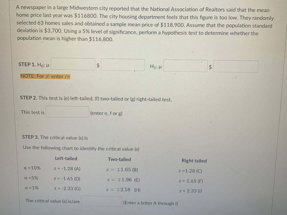 A newspaper in a large Midwestern city reported that the National Association of Realtors said that the mean
home price last year was $116800. The city housing department feels that this figure is too low. They randomly
selected 63 homes sales and obtained a sample mean price of $118,900. Assume that the population standard
deviation is $3,700. Using a 5% level of significance, perform a hypothesis test to determine whether the
population mean is higher than $116,800.
STEP 1. Ho: и
NOTE: For enter /=
STEP 2. This test is (e) left-tailed, (f) two-tailed or (g) right-tailed test.
This test is
(enter e, f or g)
STEP 3. The critical value (s) is
Use the following chart to identify the critical value (s)
Left-tailed
Two-tailed
Right tailed
a =10%
z = -1.28 (A)
z = +1.65 (B)
z =1.28 (C)
a =5%
z = -1.65 (D)
z=王1.96 (E)
z 1.65 (F)
a =1%
Z = -2.33 (G)
z = 72.58 (H)
z = 2.33 (1)
The critical value (s) is/are
(Enter a letter A through I)
%24
%24
