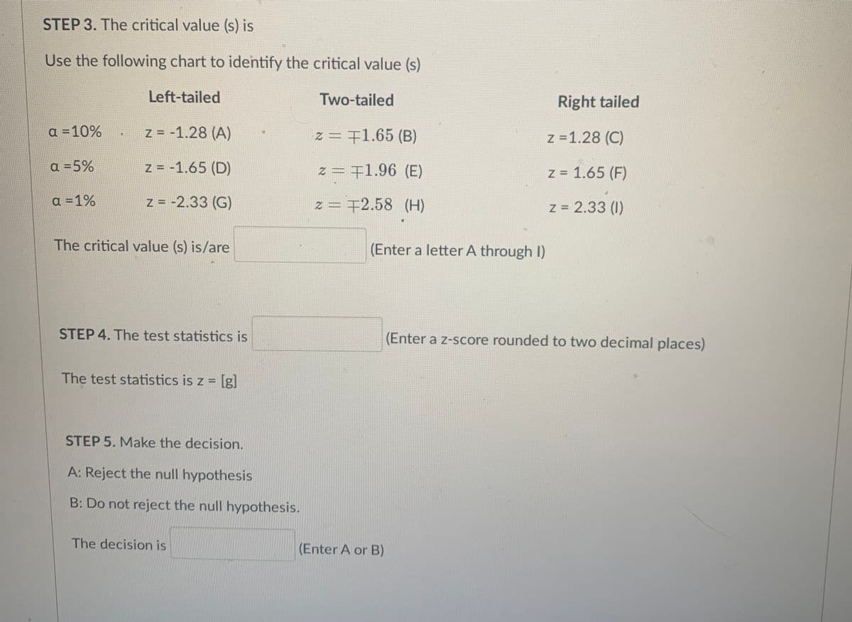 STEP 3. The critical value (s) is
Use the following chart to identify the critical value (s)
Left-tailed
Two-tailed
Right tailed
a =10%
Z = -1.28 (A)
z = 71.65 (B)
z =1.28 (C)
a =5%
Z = -1.65 (D)
z = 71.96 (E)
z = 1.65 (F)
a =1%
Z = -2.33 (G)
z = 72.58 (H)
z = 2.33 (1)
The critical value (s) is/are
(Enter a letter A through I)
STEP 4. The test statistics is
(Enter a z-score rounded to two decimal places)
The test statistics is z = [lg]
STEP 5. Make the decision.
A: Reject the null hypothesis
B: Do not reject the null hypothesis.
The decision is
(Enter A or B)
