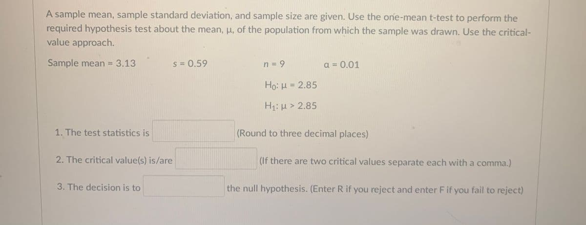 A sample mean, sample standard deviation, and sample size are given. Use the one-mean t-test to perform the
required hypothesis test about the mean, p, of the population from which the sample was drawn. Use the critical-
value approach.
Sample mean = 3.13
s = 0.59
n = 9
a = 0.01
%3D
Ho: H = 2.85
H1: µ > 2.85
1. The test statistics is
(Round to three decimal places)
2. The critical value(s) is/are
(If there are two critical values separate each with a comma.)
3. The decision is to
the null hypothesis. (Enter R if you reject and enter F if you fail to reject)
