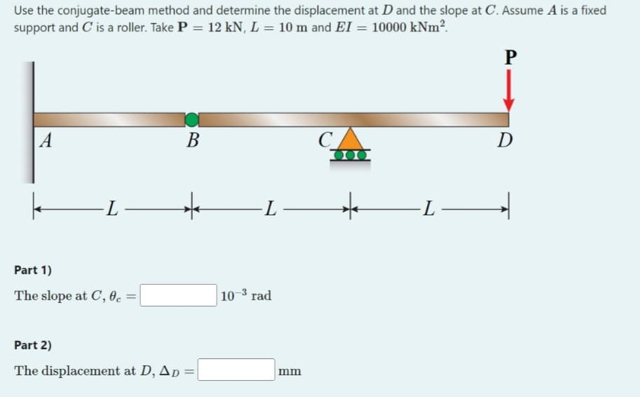 Use the conjugate-beam method and determine the displacement at D and the slope at C. Assume A is a fixed
support and C is a roller. Take P = 12 kN, L = 10 m and EI = 10000 kNm².
P
A
B
C
-L
★ -L
Part 1)
The slope at C, 0c =
10-3 rad
Part 2)
The displacement at D, AD =
mm
000
★
-L-
D