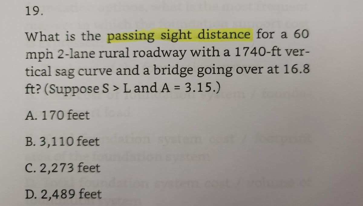 19.
What is the passing sight distance for a 60
mph 2-lane rural roadway with a 1740-ft ver-
tical sag curve and a bridge going over at 16.8
ft? (Suppose S > Land A = 3.15.)
A. 170 feet
B. 3,110 feet
ost/ footprint
C. 2,273 feet
foun
D. 2,489 feet