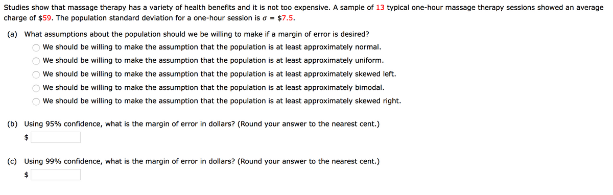 Studies show that massage therapy has a variety of health benefits and it is not too expensive. A sample of 13 typical one-hour massage therapy sessions showed an average
charge of $59. The population standard deviation for a one-hour session is o =
$7.5.
(a) What assumptions about the population should we be willing to make if a margin of error is desired?
We should be willing to make the assumption that the population is at least approximately normal.
We should be willing to make the assumption that the population is at least approximately uniform.
We should be willing to make the assumption that the population is at least approximately skewed left.
We should be willing to make the assumption that the population is at least approximately bimodal.
We should be willing to make the assumption that the population is at least approximately skewed right.
(b)
Using 95% confidence, what is the margin of error in dollars? (Round your answer to the nearest cent.)
$
(c) Using 99% confidence, what is the margin of error in dollars? (Round your answer to the nearest cent.)
$
O O
