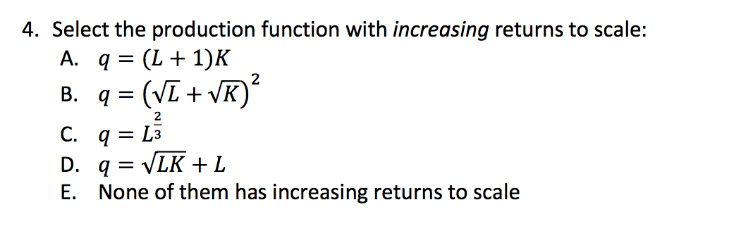 4. Select the production function with increasing returns to scale:
A. q = (L+1)K
B. q = (VI + VK)
2
C. q = L3
D. q = VLK + L
E. None of them has increasing returns to scale
