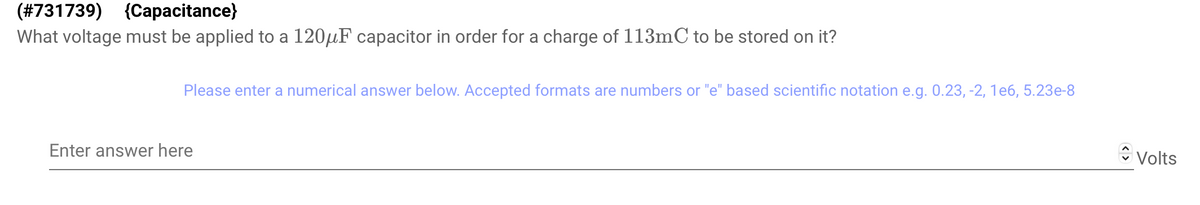 (#731739) (Capacitance)
What voltage must be applied to a 120μF capacitor in order for a charge of 113mC to be stored on it?
Please enter a numerical answer below. Accepted formats are numbers or "e" based scientific notation e.g. 0.23, -2, 1e6, 5.23e-8
Enter answer here
Volts