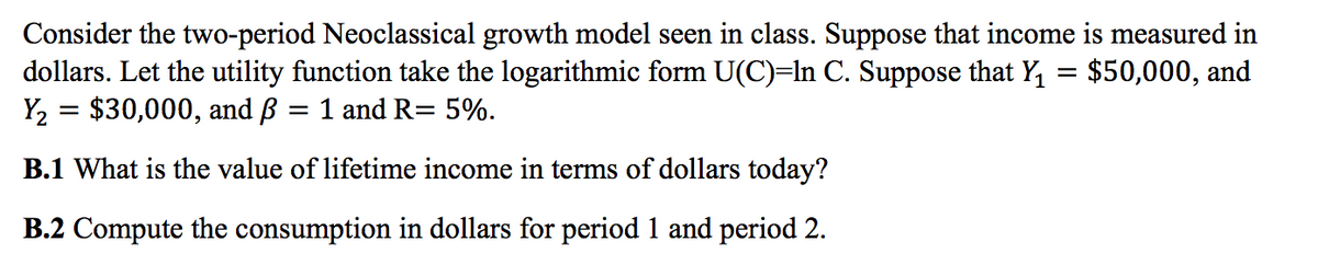 Consider the two-period Neoclassical growth model seen in class. Suppose that income is measured in
dollars. Let the utility function take the logarithmic form U(C)=In C. Suppose that Y, = $50,000, and
Y2 = $30,000, and B
1 and R= 5%.
%3D
B.1 What is the value of lifetime income in terms of dollars today?
B.2 Compute the consumption in dollars for period 1 and period 2.
