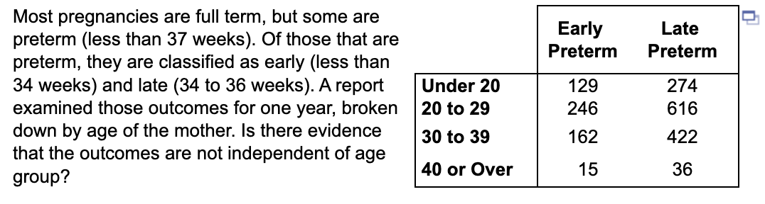 Most pregnancies are full term, but some are
preterm (less than 37 weeks). Of those that are
preterm, they are classified as early (less than
34 weeks) and late (34 to 36 weeks). A report
examined those outcomes for one year, broken
down by age of the mother. Is there evidence
that the outcomes are not independent of age
group?
Under 20
20 to 29
30 to 39
40 or Over
Early
Preterm
129
246
162
15
Late
Preterm
274
616
422
36