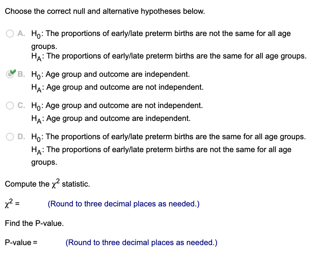 Choose the correct null and alternative hypotheses below.
A. Ho: The proportions of early/late preterm births are not the same for all age
groups.
HA: The proportions of early/late preterm births are the same for all age groups.
B. Ho: Age group and outcome are independent.
HA: Age group and outcome are not independent.
C. Ho: Age group and outcome are not independent.
HA: Age group and outcome are independent.
D. Ho: The proportions of early/late preterm births are the same for all age groups.
HA: The proportions of early/late preterm births are not the same for all age
groups.
Compute the x² statistic.
x² =
=
(Round to three decimal places as needed.)
Find the P-value.
P-value =
(Round to three decimal places as needed.)