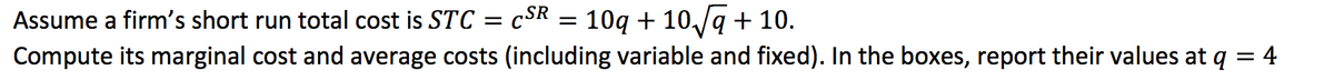 10q + 10/ą + 10.
Compute its marginal cost and average costs (including variable and fixed). In the boxes, report their values at q = 4
Assume a firm's short run total cost is STC = cSR
