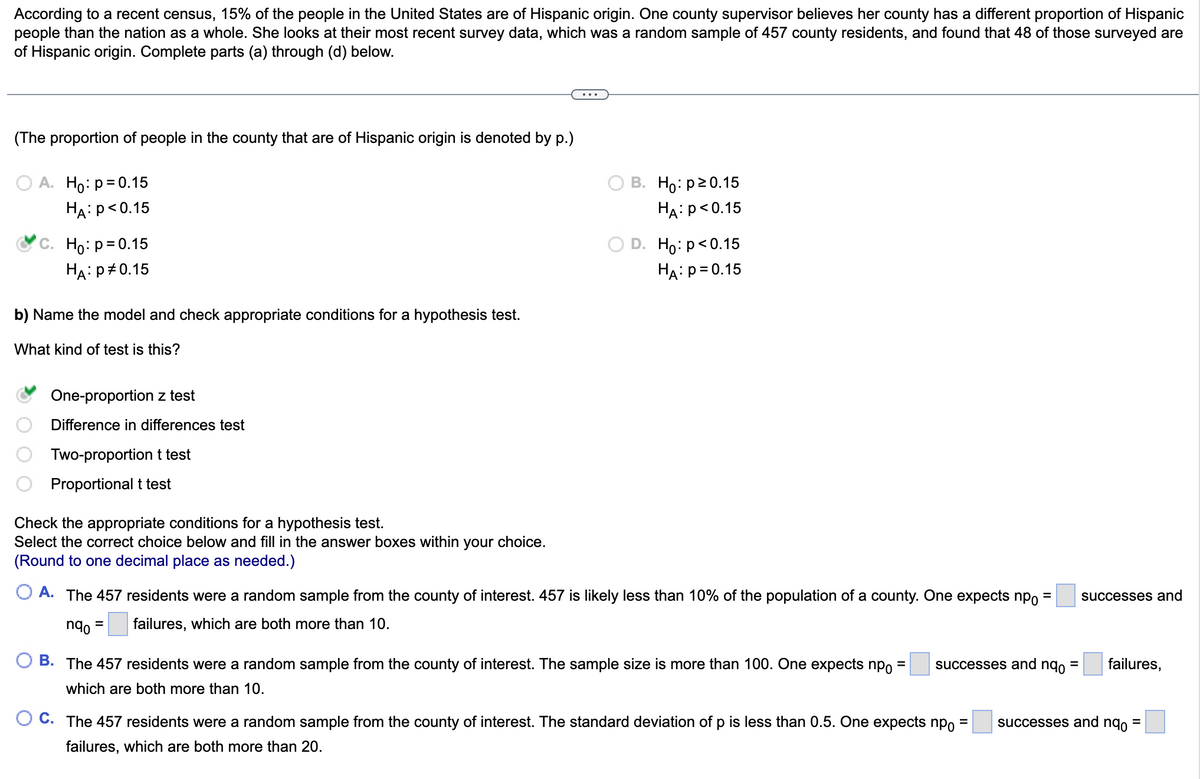 According to a recent census, 15% of the people in the United States are of Hispanic origin. One county supervisor believes her county has a different proportion of Hispanic
people than the nation as a whole. She looks at their most recent survey data, which was a random sample of 457 county residents, and found that 48 of those surveyed are
of Hispanic origin. Complete parts (a) through (d) below.
(The proportion of people in the county that are of Hispanic origin is denoted by p.)
A. Ho: p = 0.15
HA: P<0.15
C. Ho: p=0.15
HA: P 0.15
b) Name the model and check appropriate conditions for a hypothesis test.
What kind of test is this?
One-proportion z test
Difference in differences test
Two-proportion t test
Proportional t test
Check the appropriate conditions for a hypothesis test.
Select the correct choice below and fill in the answer boxes within your choice.
(Round to one decimal place as needed.)
B. Ho: p20.15
HA: P<0.15
D. Ho: p<0.15
HA: P = 0.15
=
A. The 457 residents were a random sample from the county of interest. 457 is likely less than 10% of the population of a county. One expects npo
nqo =
failures, which are both more than 10.
B. The 457 residents were a random sample from the county of interest. The sample size is more than 100. One expects np =
which are both more than 10.
successes and nqo
O C. The 457 residents were a random sample from the county of interest. The standard deviation of p is less than 0.5. One expects np
failures, which are both more than 20.
=
=
successes and
failures,
successes and nqo =