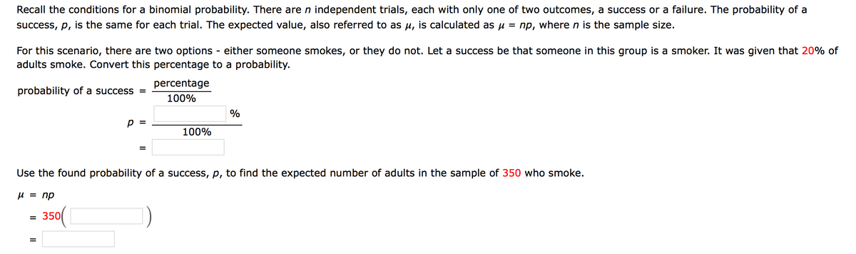 Recall the conditions for a binomial probability. There are n independent trials, each with only one of two outcomes, a success or a failure. The probability of a
success, p, is the same for each trial. The expected value, also referred to as u, is calculated as u = np, where n is the sample size.
For this scenario, there are two options - either someone smokes, or they do not. Let a success be that someone in this group is a smoker. It was given that 20% of
adults smoke. Convert this percentage to a probability.
percentage
probability of a success =
100%
%
p =
100%
Use the found probability of a success, p, to find the expected number of adults in the sample of 350 who smoke.
U = np
- 350(|
