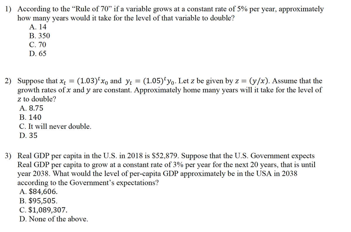 1) According to the "Rule of 70" if a variable grows at a constant rate of 5% per year, approximately
how many years would it take for the level of that variable to double?
Α. 14
В. 350
С. 70
D. 65
2) Suppose that x; = (1.03)'xo and y; = (1.05)'yo. Let z be given by z =
growth rates of x and y are constant. Approximately home many years will it take for the level of
z to double?
(y/x). Assume that the
A. 8.75
В. 140
C. It will never double.
D. 35
3) Real GDP per capita in the U.S. in 2018 is $52,879. Suppose that the U.S. Government expects
Real GDP per capita to grow at a constant rate of 3% per year for the next 20 years, that is until
year 2038. What would the level of per-capita GDP approximately be in the USA in 2038
according to the Government's expectations?
A. $84,606.
B. $95,505.
C. $1,089,307.
D. None of the above.
