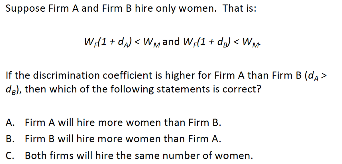 Suppose Firm A and Firm B hire only women. That is:
W(1 + da) < Wmand WF(1 + d) < WM-
If the discrimination coefficient is higher for Firm A than Firm B (da >
de), then which of the following statements is correct?
А
A. Firm A will hire more women than Firm B.
B. Firm B will hire more women than Firm A.
C. Both firms will hire the same number of women.
