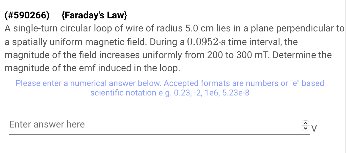 (#590266)
{Faraday's Law}
A single-turn circular loop of wire of radius 5.0 cm lies in a plane perpendicular to
a spatially uniform magnetic field. During a 0.0952-s time interval, the
magnitude of the field increases uniformly from 200 to 300 mT. Determine the
magnitude of the emf induced in the loop.
Please enter a numerical answer below. Accepted formats are numbers or "e" based
scientific notation e.g. 0.23, -2, 1e6, 5.23e-8
Enter answer here
<>
V