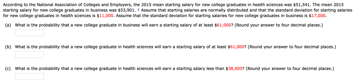 According to the National Association of Colleges and Employers, the 2015 mean starting salary for new college graduates in health sciences was $51,541. The mean 2015
starting salary for new college graduates in business was $53,901. † Assume that starting salaries are normally distributed and that the standard deviation for starting salaries
for new college graduates in health sciences is $11,000. Assume that the standard deviation for starting salaries for new college graduates in business is $17,000.
(a) What is the probability that a new college graduate in business will earn a starting salary of at least $61,000? (Round your answer to four decimal places.)
(b) What is the probability that a new college graduate in health sciences will earn a starting salary of at least $61,000? (Round your answer to four decimal places.)
(c) What is the probability that a new college graduate in health sciences will earn a starting salary less than $38,000? (Round your answer to four decimal places.)
