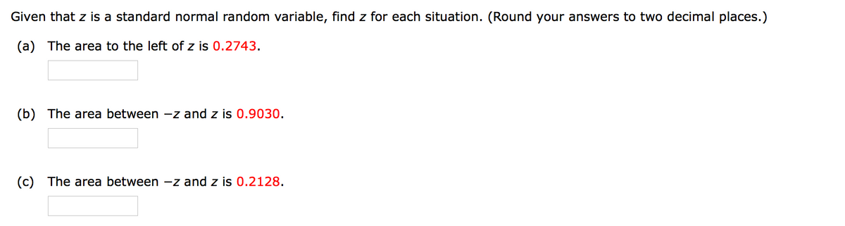 Given that z is a standard normal random variable, find z for each situation. (Round your answers to two decimal places.)
(a) The area to the left of z is 0.2743.
(b) The area between -z and z is 0.9030.
(c) The area between -z and z is 0.2128.
