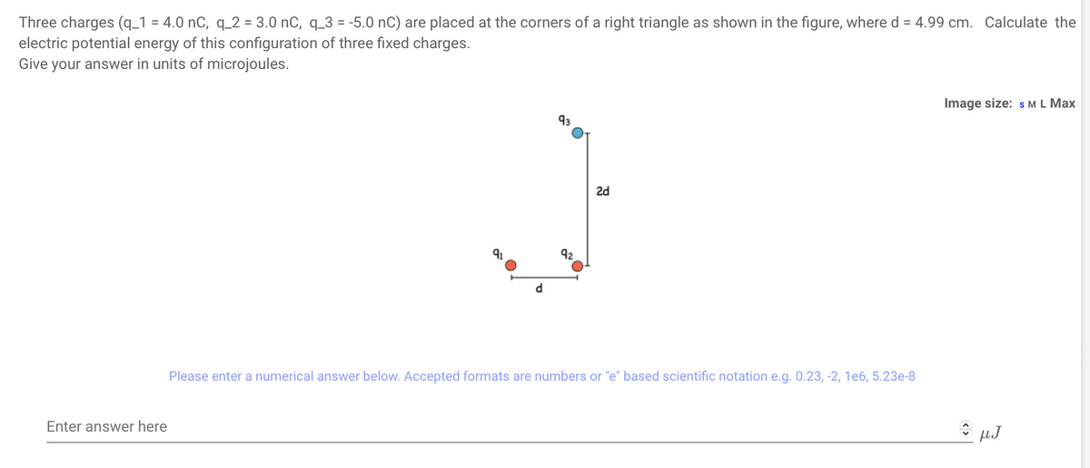 Three charges (q_1 = 4.0 nC, q_2 = 3.0 nC, q_3 = -5.0 nC) are placed at the corners of a right triangle as shown in the figure, where d = 4.99 cm. Calculate the
electric potential energy of this configuration of three fixed charges.
Give your answer in units of microjoules.
Enter answer here
93
92
2d
Please enter a numerical answer below. Accepted formats are numbers or "e" based scientific notation e.g. 0.23, -2, 1e6, 5.23e-8
Image size: S M L Max
C µJ