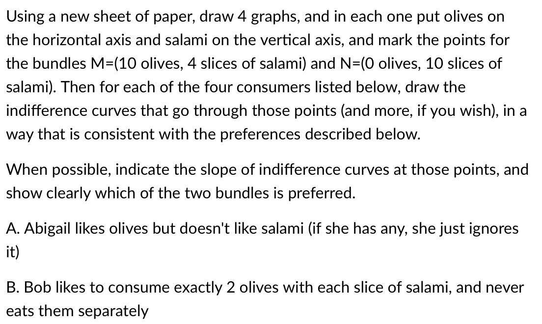 Using a new sheet of paper, draw 4 graphs, and in each one put olives on
the horizontal axis and salami on the vertical axis, and mark the points for
the bundles M=(10 olives, 4 slices of salami) and N=(0 olives, 10 slices of
salami). Then for each of the four consumers listed below, draw the
indifference curves that go through those points (and more, if you wish), in a
way that is consistent with the preferences described below.
When possible, indicate the slope of indifference curves at those points, and
show clearly which of the two bundles is preferred.
A. Abigail likes olives but doesn't like salami (if she has any, she just ignores
it)
B. Bob likes to consume exactly 2 olives with each slice of salami, and never
eats them separately
