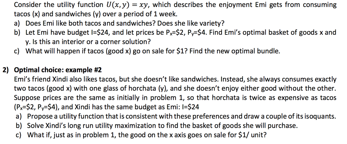 Consider the utility function U(x,y) = xy, which describes the enjoyment Emi gets from consuming
tacos (x) and sandwiches (y) over a period of 1 week.
a) Does Emi like both tacos and sandwiches? Does she like variety?
b) Let Emi have budget I=$24, and let prices be Px=$2, Py=$4. Find Emi's optimal basket of goods x and
y. Is this an interior or a corner solution?
c) What will happen if tacos (good x) go on sale for $1? Find the new optimal bundle.
2) Optimal choice: example #2
Emi's friend Xindi also likes tacos, but she doesn't like sandwiches. Instead, she always consumes exactly
two tacos (good x) with one glass of horchata (y), and she doesn't enjoy either good without the other.
Suppose prices are the same as initially in problem 1, so that horchata is twice as expensive as tacos
(Px=$2, Py=$4), and Xindi has the same budget as Emi: I=$24
a) Propose a utility function that is consistent with these preferences and draw a couple of its isoquants.
b) Solve Xindi's long run utility maximization to find the basket of goods she will purchase.
c) What if, just as in problem 1, the good on the x axis goes on sale for $1/ unit?
