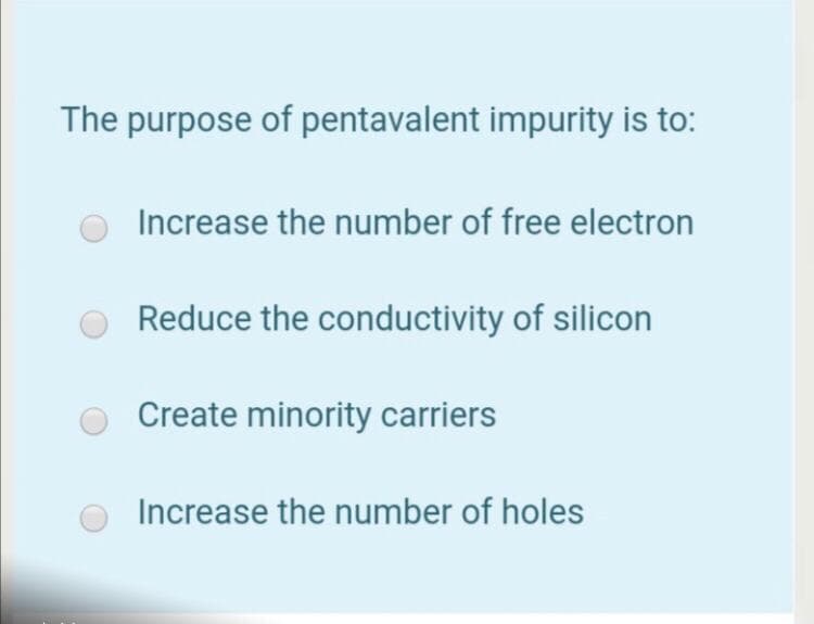 The purpose of pentavalent impurity is to:
Increase the number of free electron
Reduce the conductivity of silicon
Create minority carriers
Increase the number of holes
