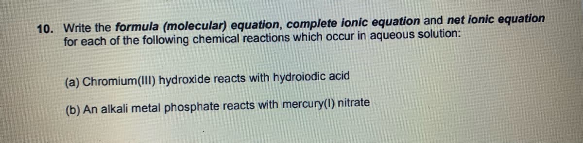 10. Write the formula (molecular) equation, complete ionic equation and net ionic equation
for each of the following chemical reactions which occur in aqueous solution:
(a) Chromium(III) hydroxide reacts with hydroiodic acid
(b) An alkali metal phosphate reacts with mercury(I) nitrate
