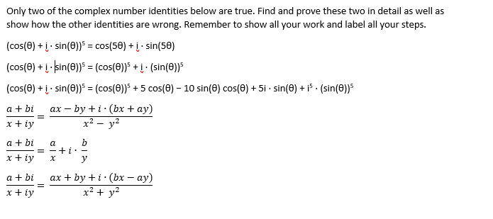 Only two of the complex number identities below are true. Find and prove these two in detail as well as
show how the other identities are wrong. Remember to show all your work and label all your steps.
(cos(0) + į- sin(0)) = cos(58) + į· sin(50)
(cos(0) + į kin(0))5 = (cos(0)) +į · (sin(0))S
(cos(0) + į· sin(0)) = (cos(0))" + 5 cos() – 10 sin(0) cos(0) + 5i - sin(0) + i - (sin(0))5
ах — by +i: (bх + ay)
x² – y²
a + bi
=
x + iy
a + bi
b
+i: -
y
a
=
x + iy
a + bi
ах + by +i:(bх — ау)
x² + y²
x + iy
