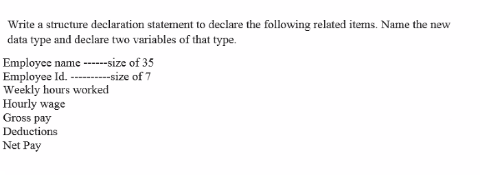 Write a structure declaration statement to declare the following related items. Name the new
data type and declare two variables of that type.
Employee name ----size of 35
Employee Id. ------size of 7
Weekly hours worked
Hourly wage
Gross pay
Deductions
Net Pay
