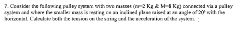 7. Consider the following pulley system with two masses (m 2 Kg & M-8 Kg) connected via a pulley
system and where the smaller mass is resting on an inclined plane raised at an angle of 20⁰ with the
horizontal. Calculate both the tension on the string and the acceleration of the system.