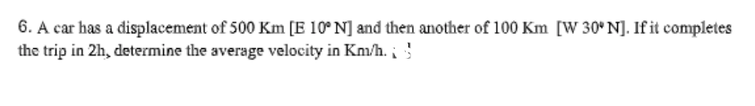 6. A car has a displacement of 500 Km [E 10° N] and then another of 100 Km [W 30°N]. If it completes
the trip in 2h, determine the average velocity in Km/h.