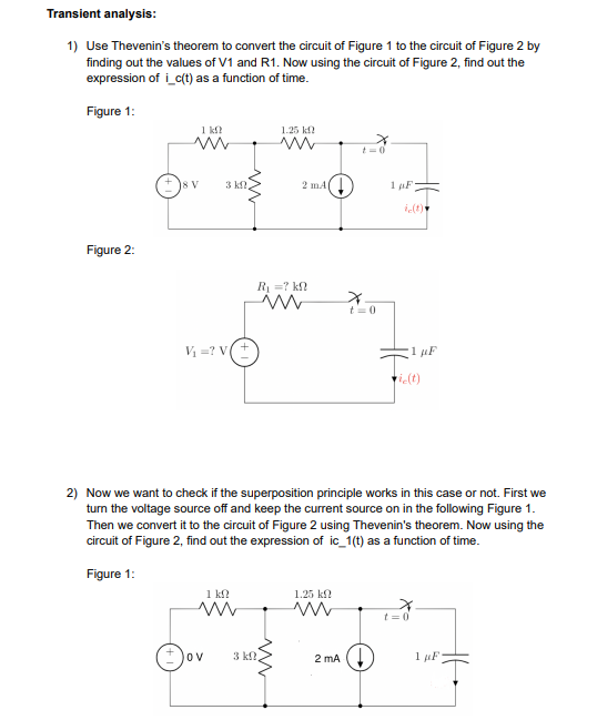 Transient analysis:
1) Use Thevenin's theorem to convert the circuit of Figure 1 to the circuit of Figure 2 by
finding out the values of V1 and R1. Now using the circuit of Figure 2, find out the
expression of i_c(t) as a function of time.
Figure 1:
1 k?
1.25 kf?
t=0
8 V
3 kf?
2 mA(
1 F
i(t)
Figure 2:
R =? k?
t= 0
V =? V+
tielt)
2) Now we want to check if the superposition principle works in this case or not. First we
turn the voltage source off and keep the current source on in the following Figure 1.
Then we convert it to the circuit of Figure 2 using Thevenin's theorem. Now using the
circuit of Figure 2, find out the expression of ic_1(t) as a function of time.
Figure 1:
1 k?
1.25 kf?
t = 0
OV
3 k.
2 mA (!
1 uF
