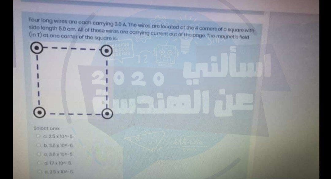 Four long wiros are oach carrying 3.0 A. The wiros aro located ot the 4 corners of a squaro with
sido longth 5.0 cm. All of these wiros are carrying current out of tho page, The magnotic fiold
(in T) at one cornar of the square is:
Yo10001
020 tillu
Soloct one
Oa 25x 10-5
Ob36 x 10A-6
6a36x100- S
