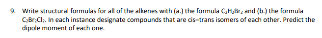 9. Write structural formulas for all of the alkenes with (a.) the formula C2H2B12 and (b.) the formula
C:Br2Cl2. In each instance designate compounds that are cis-trans isomers of each other. Predict the
dipole moment of each one.
