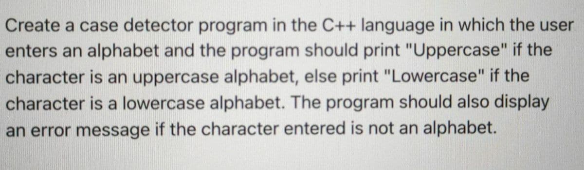 Create a case detector program in the C++ language in which the user
enters an alphabet and the program should print "Uppercase" if the
character is an uppercase alphabet, else print "Lowercase" if the
character is a lowercase alphabet. The program should also display
an error message if the character entered is not an alphabet.
