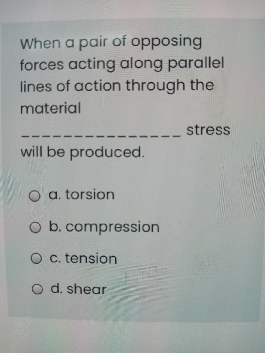 When a pair of opposing
forces acting along parallel
lines of action through the
material
stress
will be produced.
O a. torsion
O b. compression
O C. tension
O d. shear
