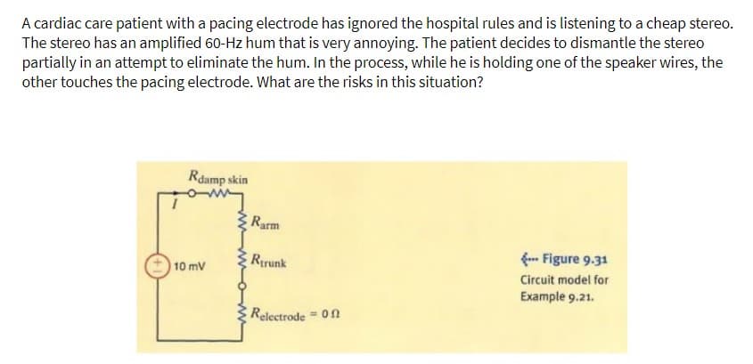 A cardiac care patient with a pacing electrode has ignored the hospital rules and is listening to a cheap stereo.
The stereo has an amplified 60-Hz hum that is very annoying. The patient decides to dismantle the stereo
partially in an attempt to eliminate the hum. In the process, while he is holding one of the speaker wires, the
other touches the pacing electrode. What are the risks in this situation?
Rdamp skin
10 mV
Rarm
Rtrunk
Relectrode = 0
--- Figure 9.31
Circuit model for
Example 9.21.