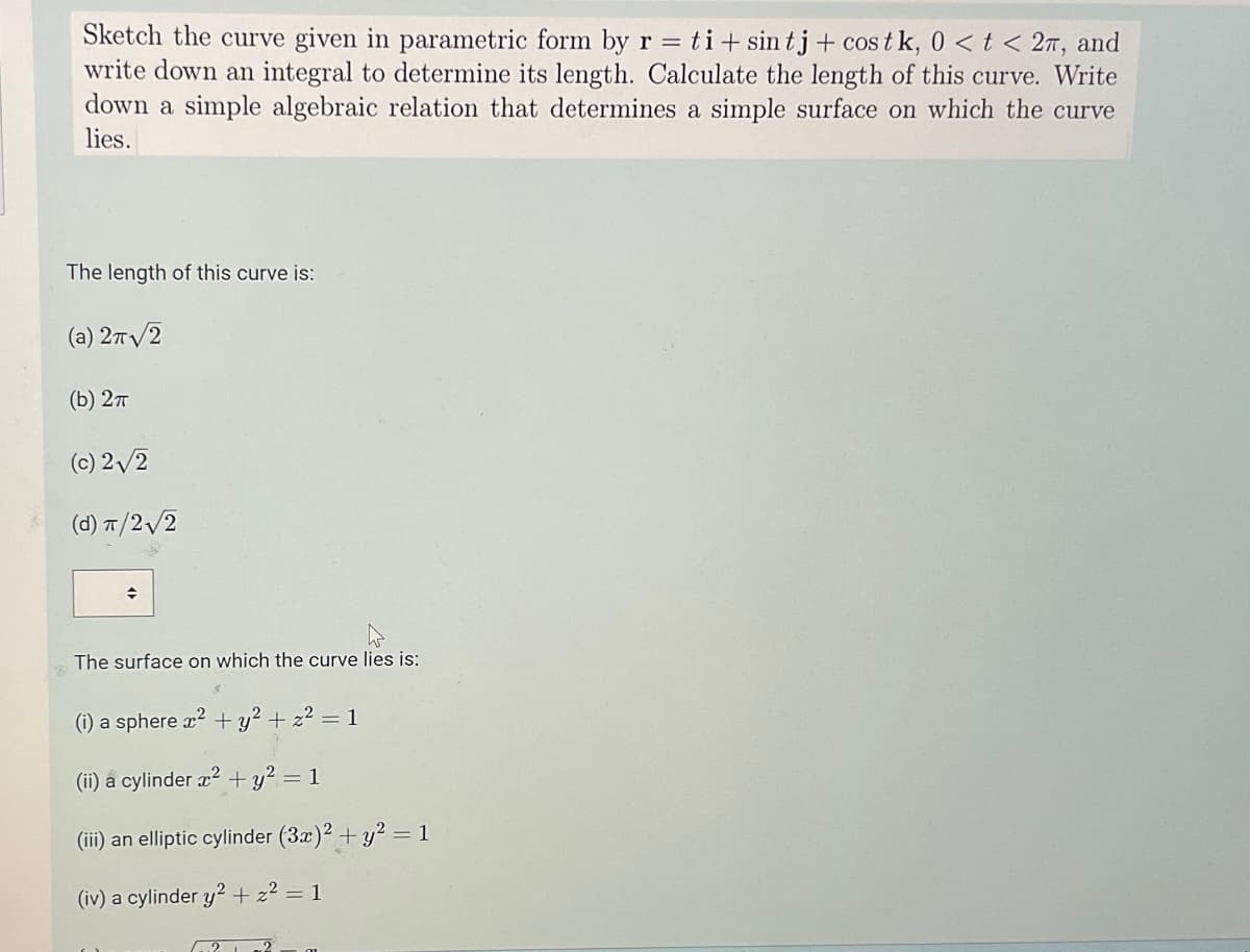 Sketch the curve given in parametric form by r = ti+ sin tj + cos tk, 0 < t < 2π, and
write down an integral to determine its length. Calculate the length of this curve. Write
down a simple algebraic relation that determines a simple surface on which the curve
lies.
The length of this curve is:
(a) 2π√2
(b) 2π
(c) 2√2
(d) π/2√√2
The surface on which the curve lies is:
(i) a sphere x² + y²+z² = 1
(ii) a cylinder x² + y² = 1
(iii) an elliptic cylinder (3x)2 + y² = 1
(iv) a cylinder y²+z² = 1
22