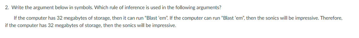 2. Write the argument below in symbols. Which rule of inference is used in the following arguments?
If the computer has 32 megabytes of storage, then it can run “Blast 'em". If the computer can run "Blast 'em", then the sonics will be impressive. Therefore,
if the computer has 32 megabytes of storage, then the sonics will be impressive.
