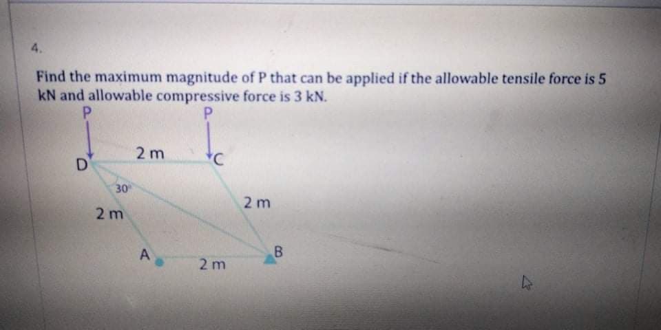 4.
Find the maximum magnitude of P that can be applied if the allowable tensile force is 5
kN and allowable compressive force is 3 kN.
P.
P.
2 m
D
30
2 m
2 m
B.
2 m
